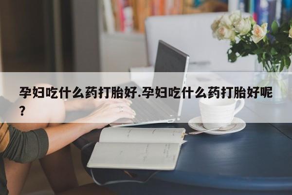 打胎药网上购买孕妇吃什么药打胎好.孕妇吃什么药打胎好呢？
