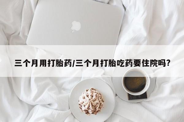 打胎药网上购买三个月用打胎药/三个月打胎吃药要住院吗?