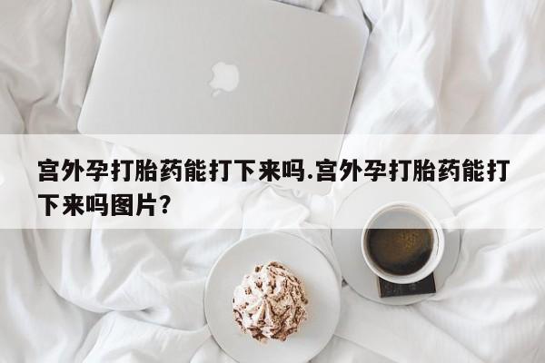 打胎药网上购买宫外孕打胎药能打下来吗.宫外孕打胎药能打下来吗图片？