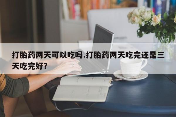 打胎药网上购买打胎药两天可以吃吗.打胎药两天吃完还是三天吃完好？
