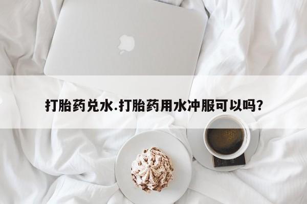 打胎药网上购买打胎药兑水.打胎药用水冲服可以吗？
