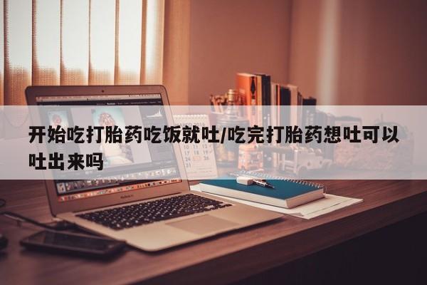 打胎药网上购买开始吃打胎药吃饭就吐/吃完打胎药想吐可以吐出来吗