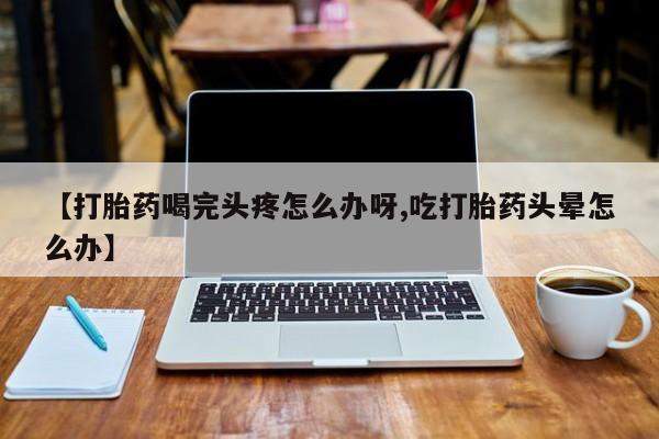 打胎药网上购买【打胎药喝完头疼怎么办呀,吃打胎药头晕怎么办】