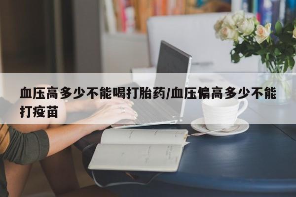 打胎药网上购买血压高多少不能喝打胎药/血压偏高多少不能打疫苗
