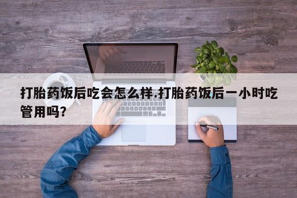 打胎药网上购买打胎药饭后吃会怎么样.打胎药饭后一小时吃管用吗？