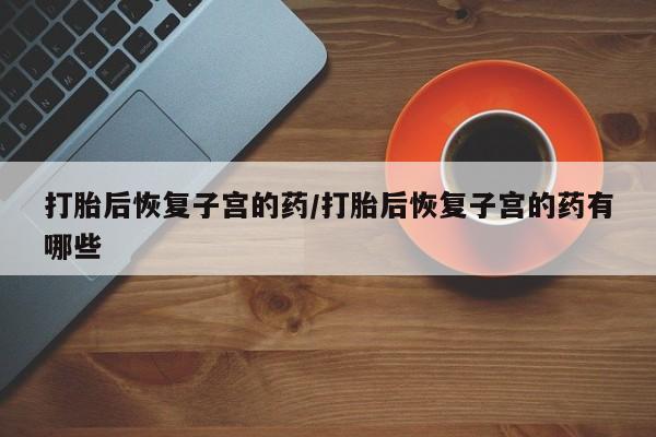 打胎药网上购买打胎后恢复子宫的药/打胎后恢复子宫的药有哪些