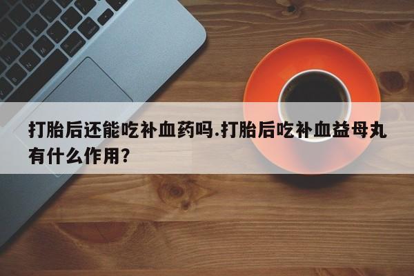 打胎药网上购买打胎后还能吃补血药吗.打胎后吃补血益母丸有什么作用？