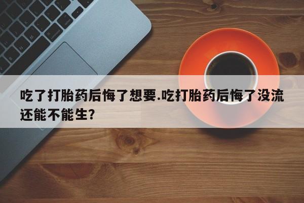 打胎药网上购买吃了打胎药后悔了想要.吃打胎药后悔了没流还能不能生？