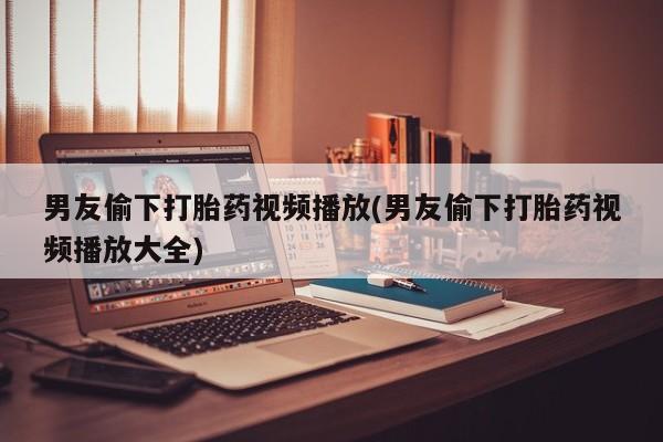 打胎药网上购买男友偷下打胎药视频播放(男友偷下打胎药视频播放大全)