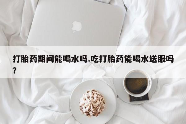 打胎药网上购买打胎药期间能喝水吗.吃打胎药能喝水送服吗？