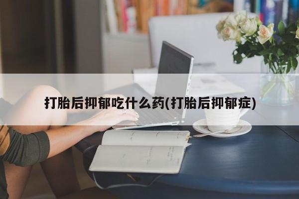 打胎药网上购买打胎后抑郁吃什么药(打胎后抑郁症)
