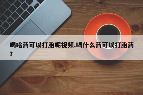 打胎药网上购买喝啥药可以打胎呢视频.喝什么药可以打胎药？