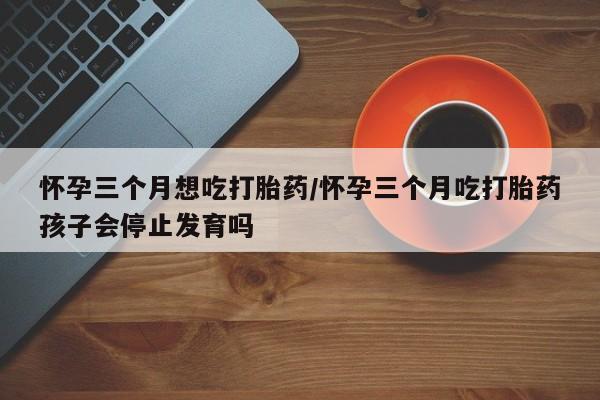 打胎药网上购买怀孕三个月想吃打胎药/怀孕三个月吃打胎药孩子会停止发育吗