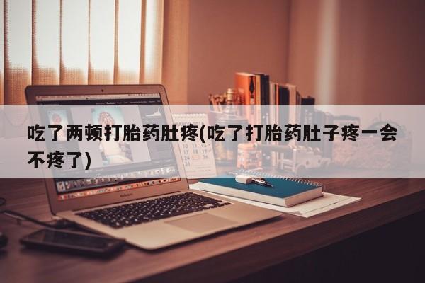 打胎药网上购买吃了两顿打胎药肚疼(吃了打胎药肚子疼一会不疼了)