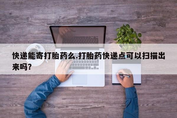 打胎药网上购买快递能寄打胎药么.打胎药快递点可以扫描出来吗？