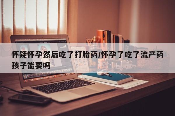 打胎药网上购买怀疑怀孕然后吃了打胎药/怀孕了吃了流产药孩子能要吗