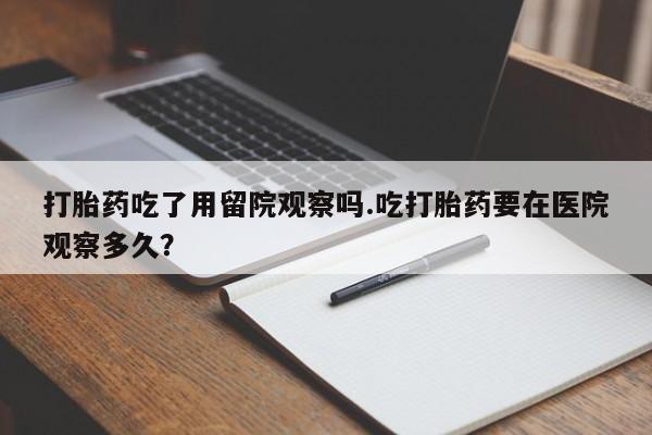打胎药网上购买打胎药吃了用留院观察吗.吃打胎药要在医院观察多久？