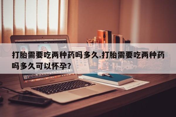 打胎药网上购买打胎需要吃两种药吗多久.打胎需要吃两种药吗多久可以怀孕？