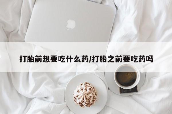打胎药网上购买打胎前想要吃什么药/打胎之前要吃药吗