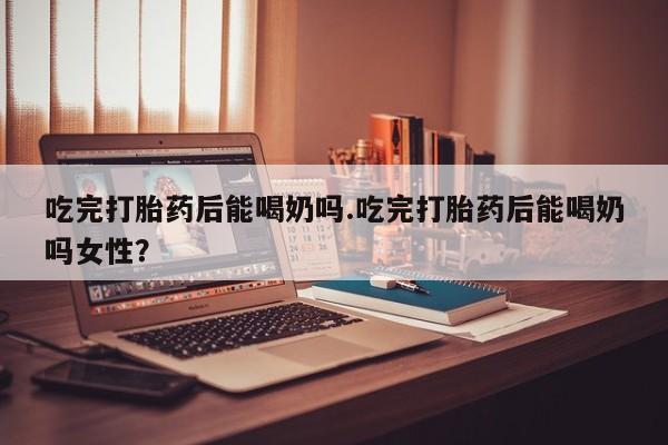 打胎药网上购买吃完打胎药后能喝奶吗.吃完打胎药后能喝奶吗女性？