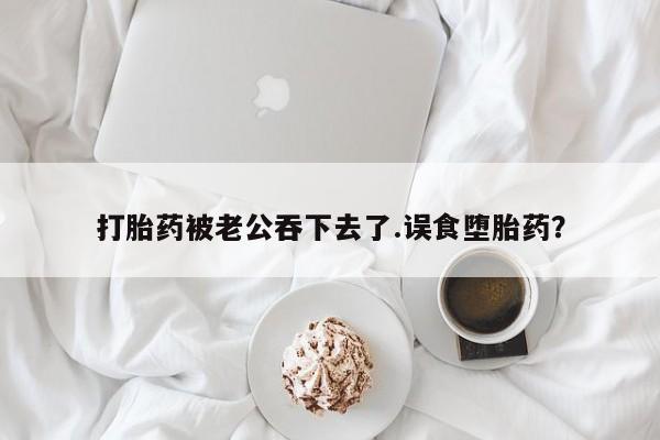 打胎药网上购买打胎药被老公吞下去了.误食堕胎药？