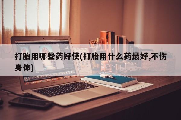 打胎药网上购买打胎用哪些药好使(打胎用什么药最好,不伤身体)