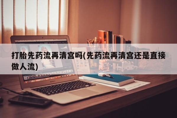 打胎药网上购买打胎先药流再清宫吗(先药流再清宫还是直接做人流)