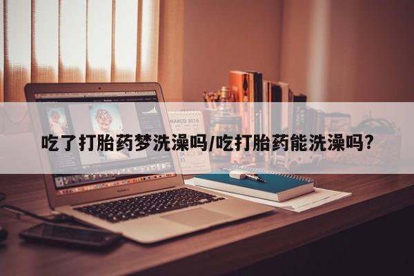 打胎药网上购买吃了打胎药梦洗澡吗/吃打胎药能洗澡吗?