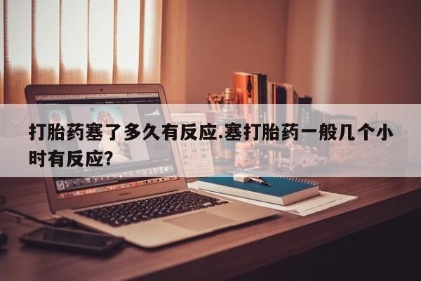 打胎药网上购买打胎药塞了多久有反应.塞打胎药一般几个小时有反应？