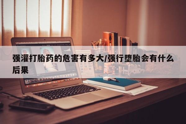 打胎药网上购买强灌打胎药的危害有多大/强行堕胎会有什么后果