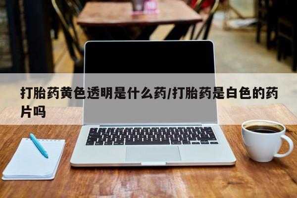 打胎药网上购买打胎药黄色透明是什么药/打胎药是白色的药片吗