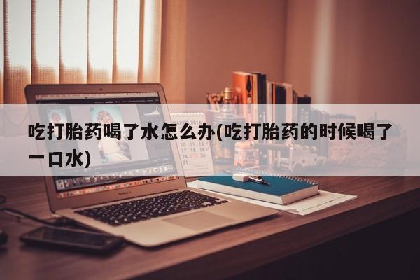 打胎药网上购买吃打胎药喝了水怎么办(吃打胎药的时候喝了一口水)