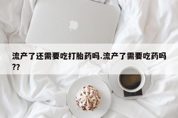 打胎药网上购买流产了还需要吃打胎药吗.流产了需要吃药吗?？
