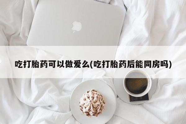 打胎药网上购买吃打胎药可以做爱么(吃打胎药后能同房吗)