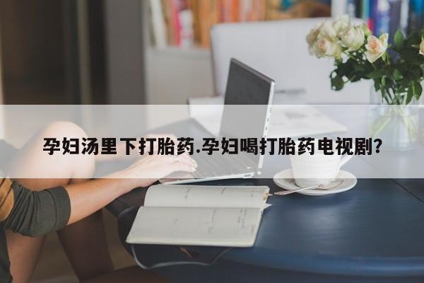 打胎药网上购买孕妇汤里下打胎药.孕妇喝打胎药电视剧？
