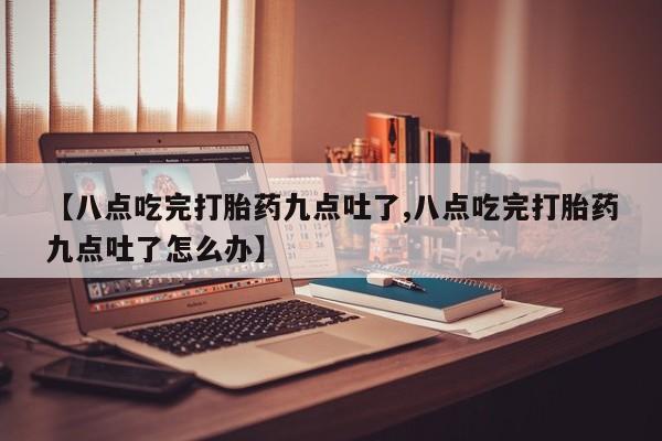 打胎药网上购买【八点吃完打胎药九点吐了,八点吃完打胎药九点吐了怎么办】