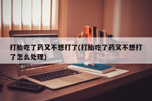 打胎药网上购买打胎吃了药又不想打了(打胎吃了药又不想打了怎么处理)