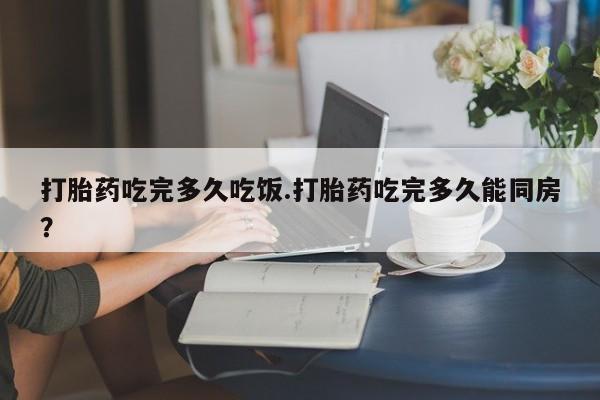 打胎药网上购买打胎药吃完多久吃饭.打胎药吃完多久能同房？