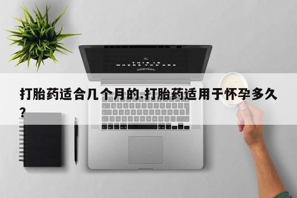 打胎药网上购买打胎药适合几个月的.打胎药适用于怀孕多久？