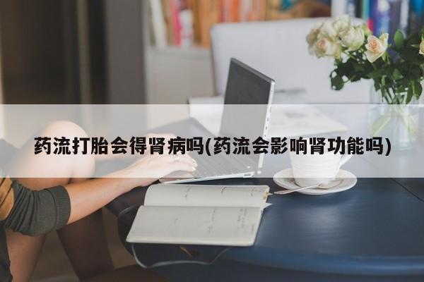 打胎药网上购买药流打胎会得肾病吗(药流会影响肾功能吗)