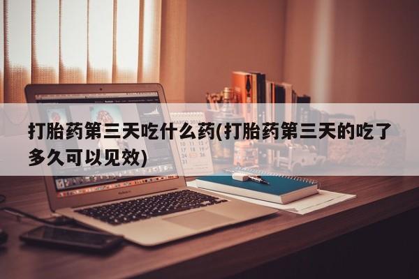 打胎药网上购买打胎药第三天吃什么药(打胎药第三天的吃了多久可以见效)
