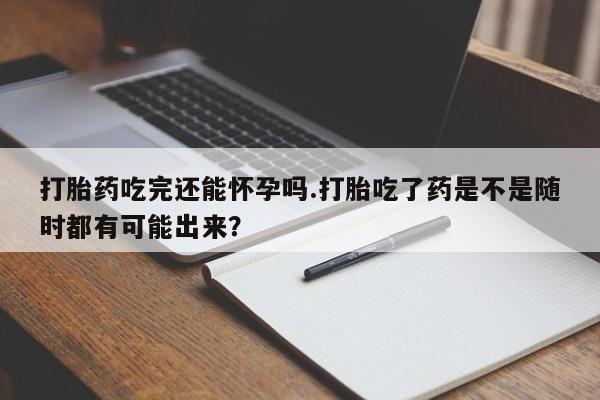 打胎药网上购买打胎药吃完还能怀孕吗.打胎吃了药是不是随时都有可能出来？