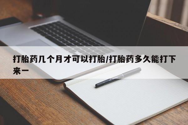 打胎药网上购买打胎药几个月才可以打胎/打胎药多久能打下来一