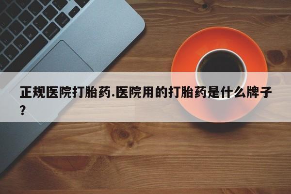 打胎药网上购买正规医院打胎药.医院用的打胎药是什么牌子？
