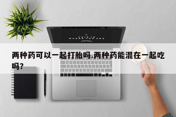 打胎药网上购买两种药可以一起打胎吗.两种药能混在一起吃吗？