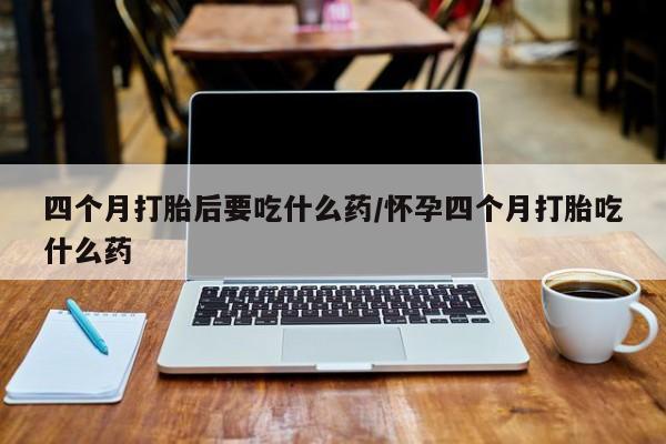 打胎药网上购买四个月打胎后要吃什么药/怀孕四个月打胎吃什么药