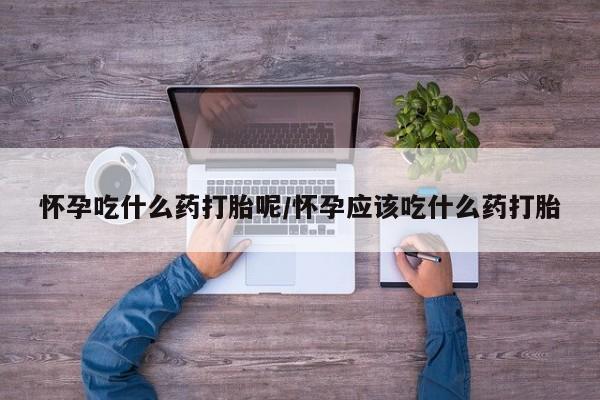 打胎药网上购买怀孕吃什么药打胎呢/怀孕应该吃什么药打胎