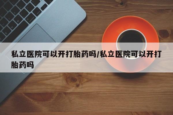 打胎药网上购买私立医院可以开打胎药吗/私立医院可以开打胎药吗