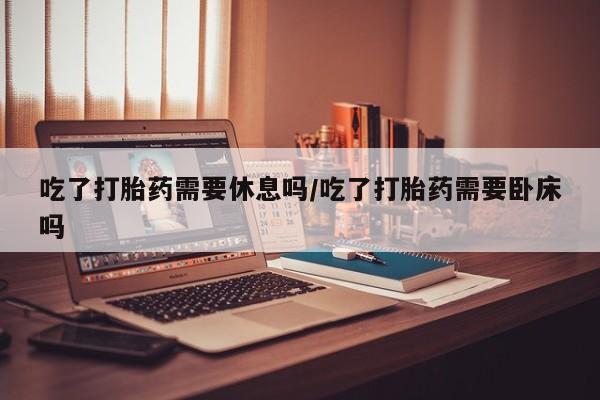 打胎药网上购买吃了打胎药需要休息吗/吃了打胎药需要卧床吗