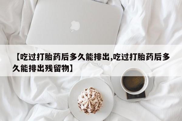 打胎药网上购买【吃过打胎药后多久能排出,吃过打胎药后多久能排出残留物】
